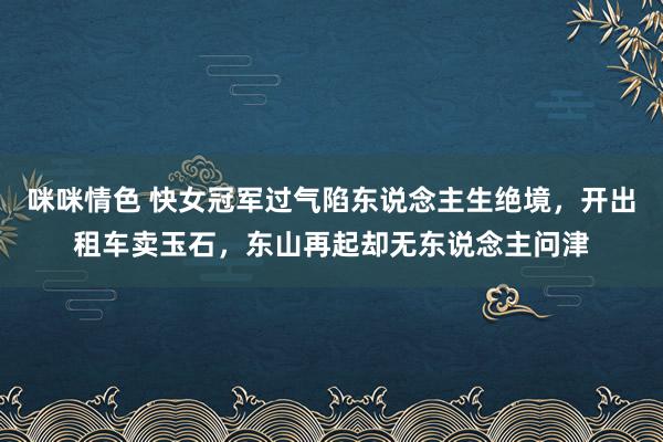 咪咪情色 快女冠军过气陷东说念主生绝境，开出租车卖玉石，东山再起却无东说念主问津