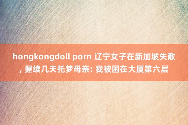 hongkongdoll porn 辽宁女子在新加坡失散， 握续几天托梦母亲: 我被困在大厦第六层