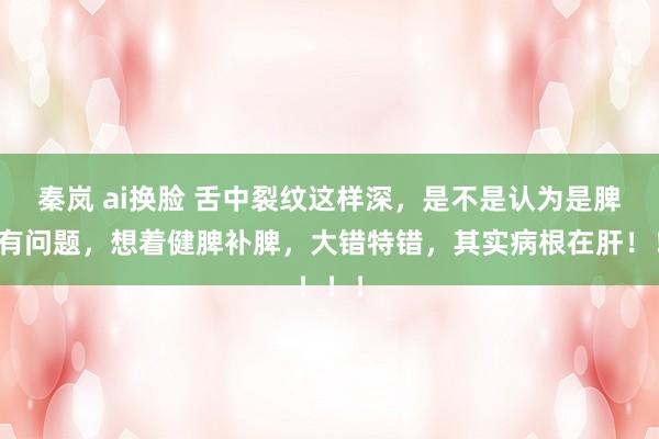 秦岚 ai换脸 舌中裂纹这样深，是不是认为是脾胃有问题，想着健脾补脾，大错特错，其实病根在肝！！！