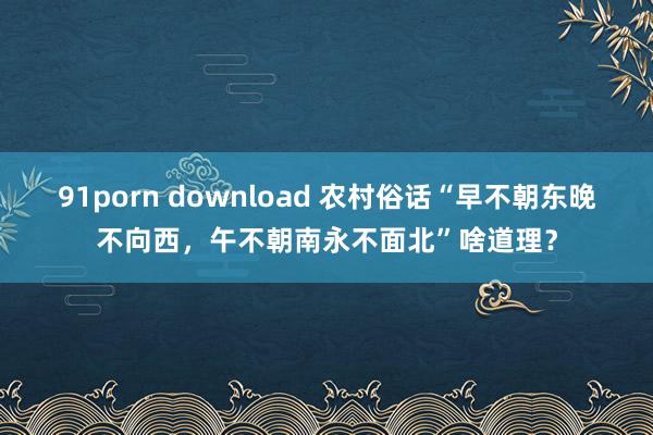 91porn download 农村俗话“早不朝东晚不向西，午不朝南永不面北”啥道理？