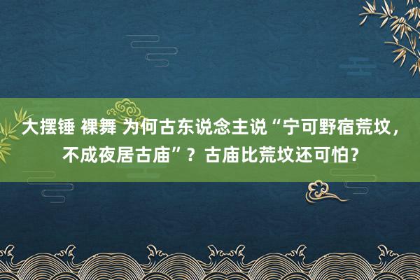 大摆锤 裸舞 为何古东说念主说“宁可野宿荒坟，不成夜居古庙”？古庙比荒坟还可怕？