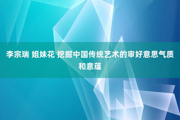 李宗瑞 姐妹花 挖掘中国传统艺术的审好意思气质和意蕴