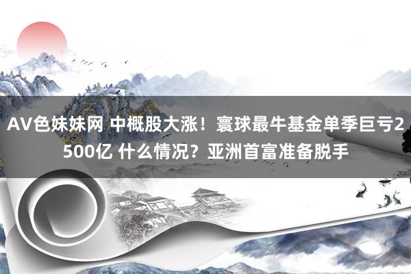 AV色妹妹网 中概股大涨！寰球最牛基金单季巨亏2500亿 什么情况？亚洲首富准备脱手