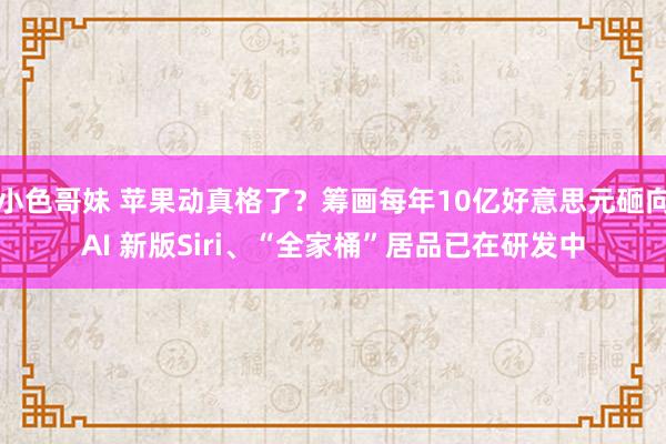 小色哥妹 苹果动真格了？筹画每年10亿好意思元砸向AI 新版Siri、“全家桶”居品已在研发中