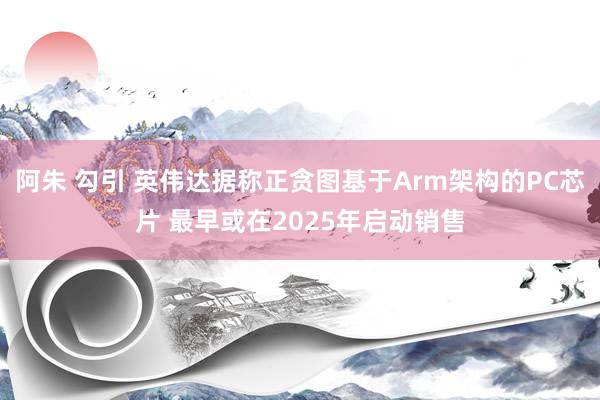 阿朱 勾引 英伟达据称正贪图基于Arm架构的PC芯片 最早或在2025年启动销售