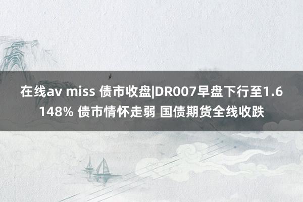 在线av miss 债市收盘|DR007早盘下行至1.6148% 债市情怀走弱 国债期货全线收跌