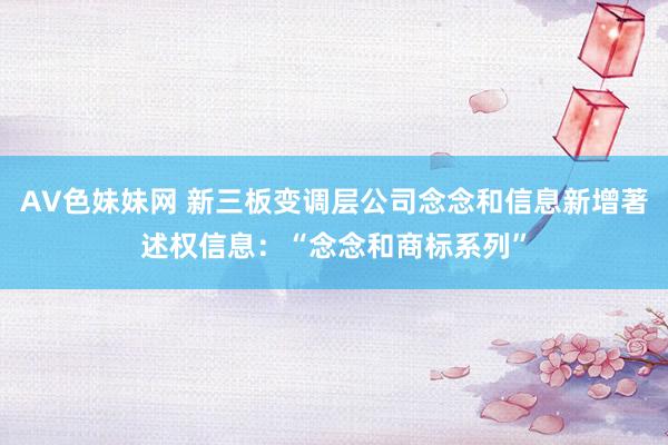 AV色妹妹网 新三板变调层公司念念和信息新增著述权信息：“念念和商标系列”