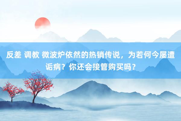 反差 调教 微波炉依然的热销传说，为若何今屡遭诟病？你还会接管购买吗？