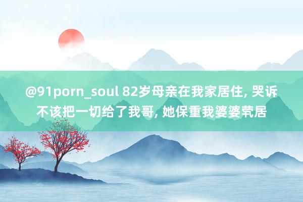 @91porn_soul 82岁母亲在我家居住， 哭诉不该把一切给了我哥， 她保重我婆婆茕居