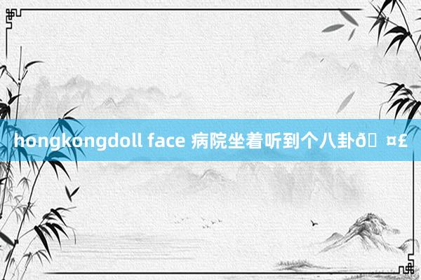 hongkongdoll face 病院坐着听到个八卦🤣