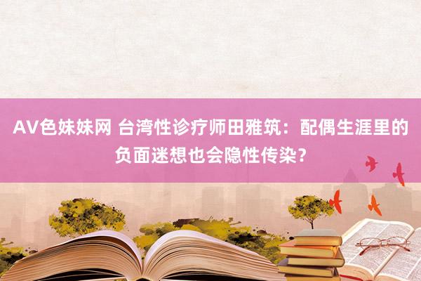 AV色妹妹网 台湾性诊疗师田雅筑：配偶生涯里的负面迷想也会隐性传染？