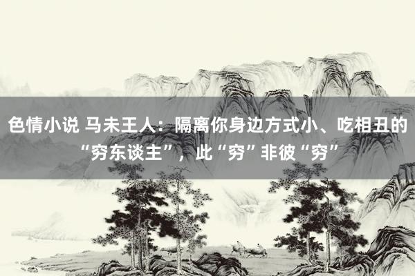 色情小说 马未王人：隔离你身边方式小、吃相丑的“穷东谈主”，此“穷”非彼“穷”