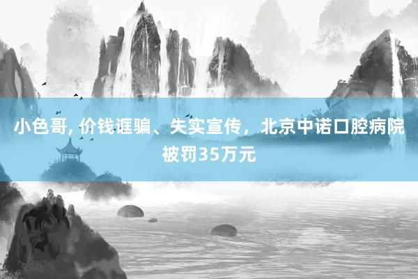 小色哥， 价钱诓骗、失实宣传，北京中诺口腔病院被罚35万元