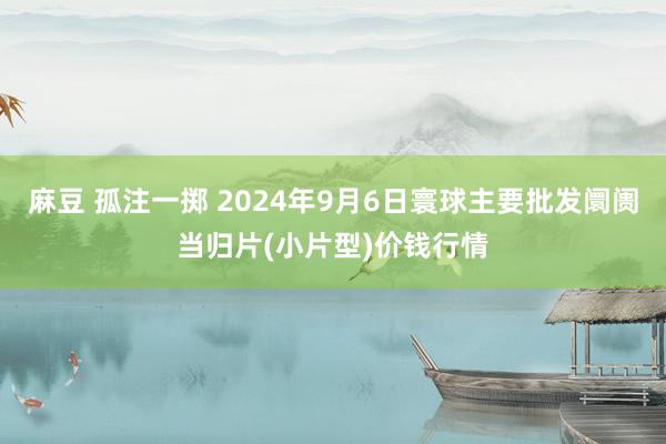 麻豆 孤注一掷 2024年9月6日寰球主要批发阛阓当归片(小片型)价钱行情