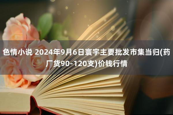 色情小说 2024年9月6日寰宇主要批发市集当归(药厂货90-120支)价钱行情