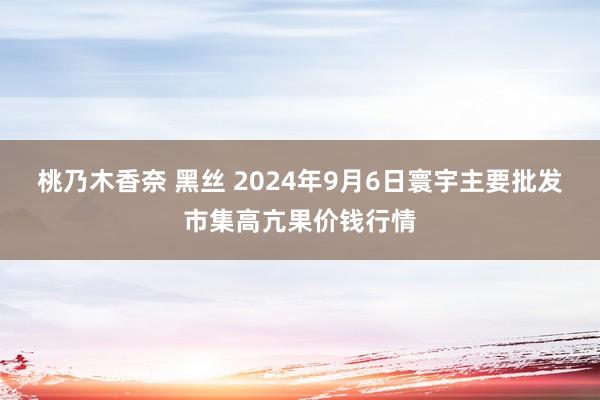 桃乃木香奈 黑丝 2024年9月6日寰宇主要批发市集高亢果价钱行情