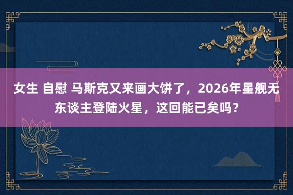 女生 自慰 马斯克又来画大饼了，2026年星舰无东谈主登陆火星，这回能已矣吗？