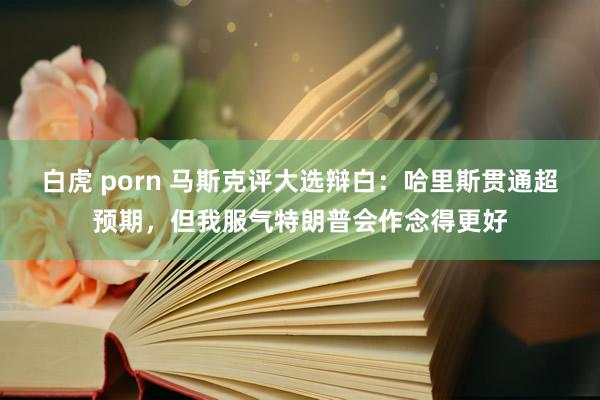 白虎 porn 马斯克评大选辩白：哈里斯贯通超预期，但我服气特朗普会作念得更好