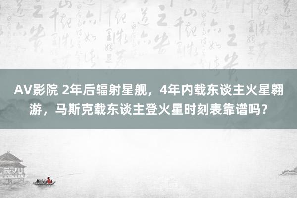 AV影院 2年后辐射星舰，4年内载东谈主火星翱游，马斯克载东谈主登火星时刻表靠谱吗？