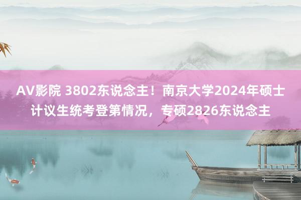 AV影院 3802东说念主！南京大学2024年硕士计议生统考登第情况，专硕2826东说念主