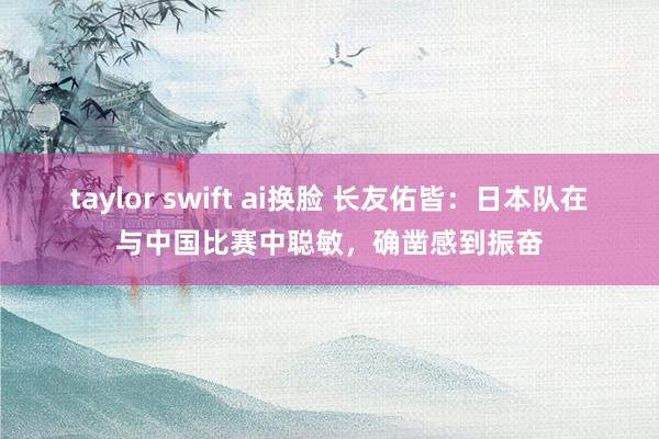 taylor swift ai换脸 长友佑皆：日本队在与中国比赛中聪敏，确凿感到振奋