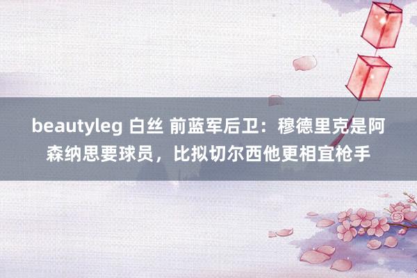 beautyleg 白丝 前蓝军后卫：穆德里克是阿森纳思要球员，比拟切尔西他更相宜枪手