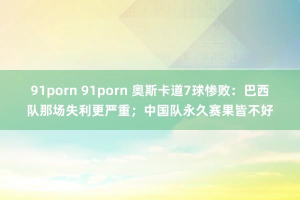 91porn 91porn 奥斯卡道7球惨败：巴西队那场失利更严重；中国队永久赛果皆不好