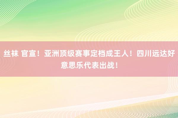 丝袜 官宣！亚洲顶级赛事定档成王人！四川远达好意思乐代表出战！