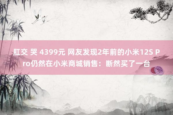 肛交 哭 4399元 网友发现2年前的小米12S Pro仍然在小米商城销售：断然买了一台