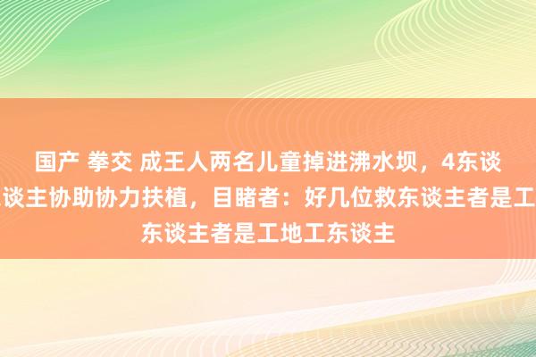 国产 拳交 成王人两名儿童掉进沸水坝，4东谈主跳水多东谈主协助协力扶植，目睹者：好几位救东谈主者是工地工东谈主