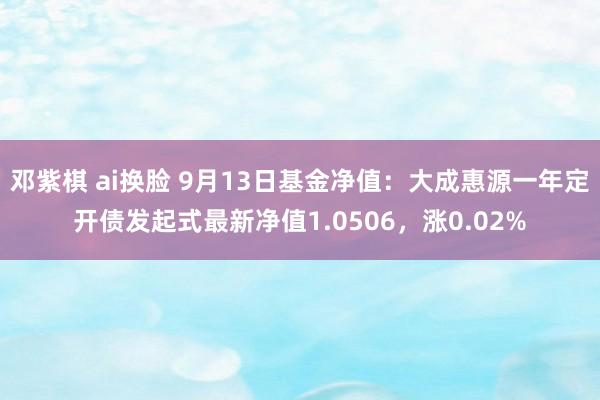 邓紫棋 ai换脸 9月13日基金净值：大成惠源一年定开债发起式最新净值1.0506，涨0.02%