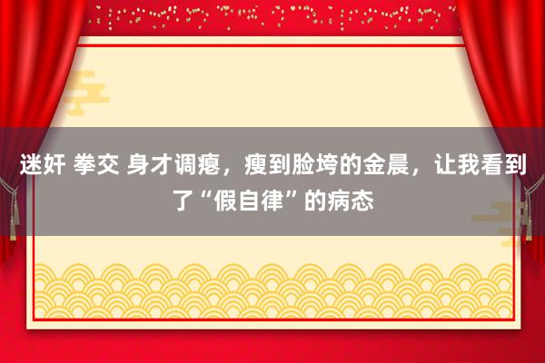 迷奸 拳交 身才调瘪，瘦到脸垮的金晨，让我看到了“假自律”的病态