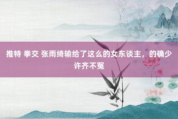 推特 拳交 张雨绮输给了这么的女东谈主，的确少许齐不冤