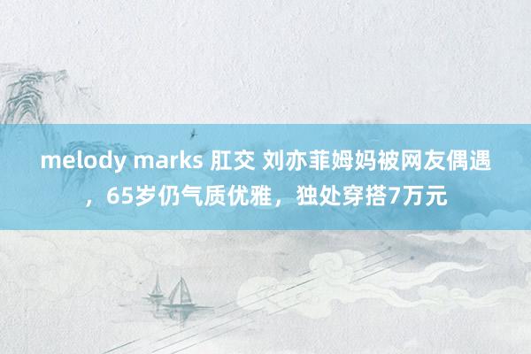 melody marks 肛交 刘亦菲姆妈被网友偶遇，65岁仍气质优雅，独处穿搭7万元