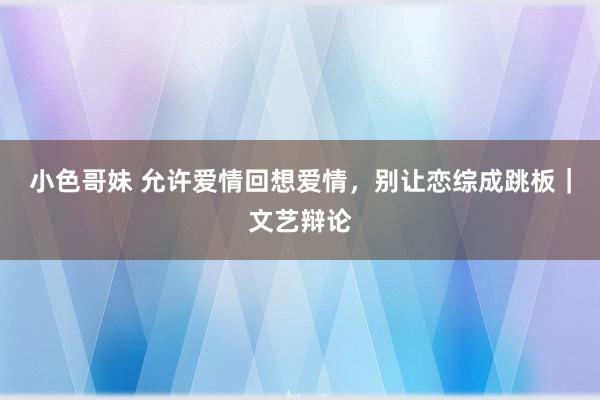 小色哥妹 允许爱情回想爱情，别让恋综成跳板｜文艺辩论