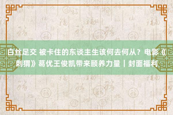 白丝足交 被卡住的东谈主生该何去何从？电影《刺猬》葛优王俊凯带来颐养力量｜封面福利