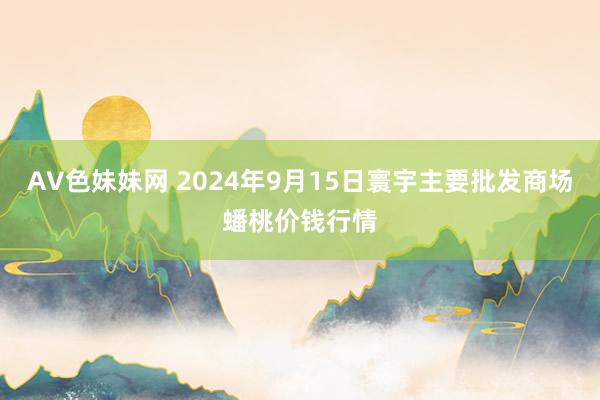 AV色妹妹网 2024年9月15日寰宇主要批发商场蟠桃价钱行情