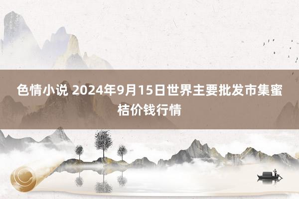 色情小说 2024年9月15日世界主要批发市集蜜桔价钱行情