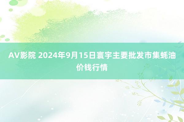 AV影院 2024年9月15日寰宇主要批发市集蚝油价钱行情