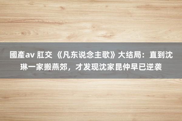 國產av 肛交 《凡东说念主歌》大结局：直到沈琳一家搬燕郊，才发现沈家昆仲早已逆袭