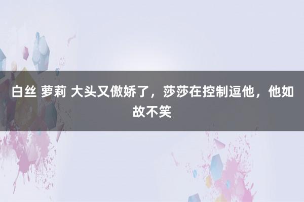 白丝 萝莉 大头又傲娇了，莎莎在控制逗他，他如故不笑