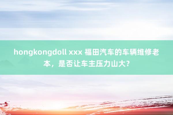 hongkongdoll xxx 福田汽车的车辆维修老本，是否让车主压力山大？