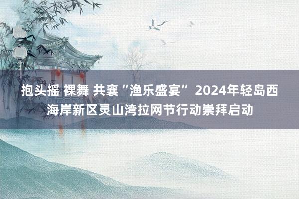 抱头摇 裸舞 共襄“渔乐盛宴” 2024年轻岛西海岸新区灵山湾拉网节行动崇拜启动