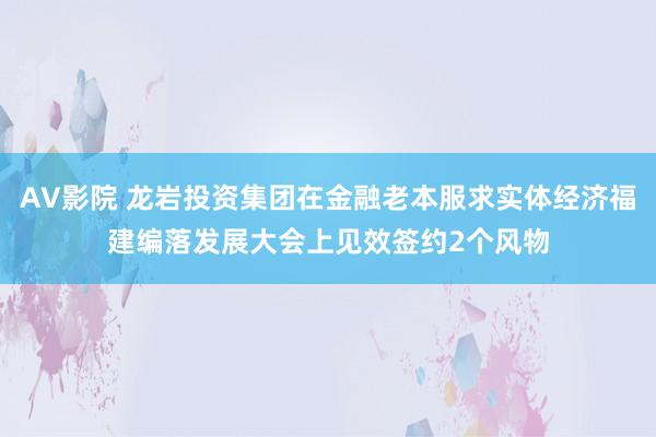 AV影院 龙岩投资集团在金融老本服求实体经济福建编落发展大会上见效签约2个风物