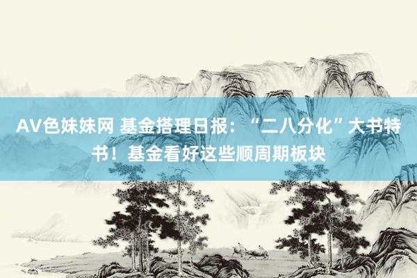 AV色妹妹网 基金搭理日报：“二八分化”大书特书！基金看好这些顺周期板块