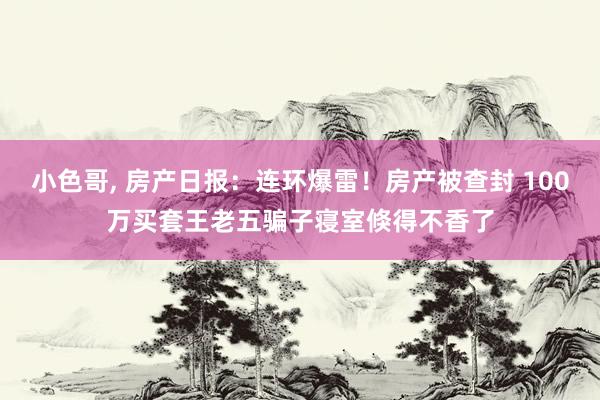 小色哥， 房产日报：连环爆雷！房产被查封 100万买套王老五骗子寝室倏得不香了