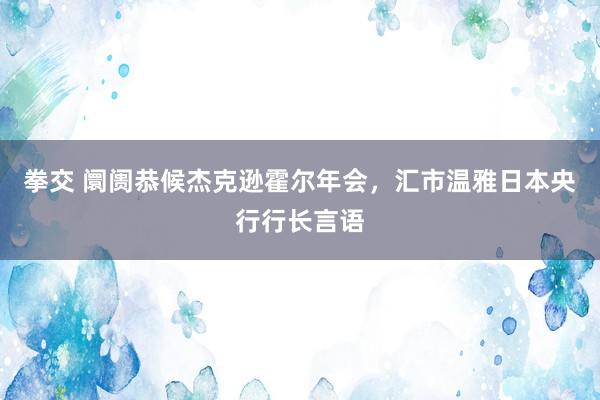 拳交 阛阓恭候杰克逊霍尔年会，汇市温雅日本央行行长言语