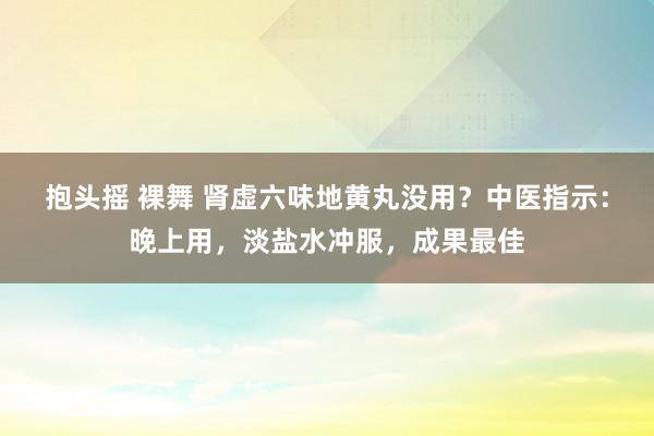 抱头摇 裸舞 肾虚六味地黄丸没用？中医指示：晚上用，淡盐水冲服，成果最佳