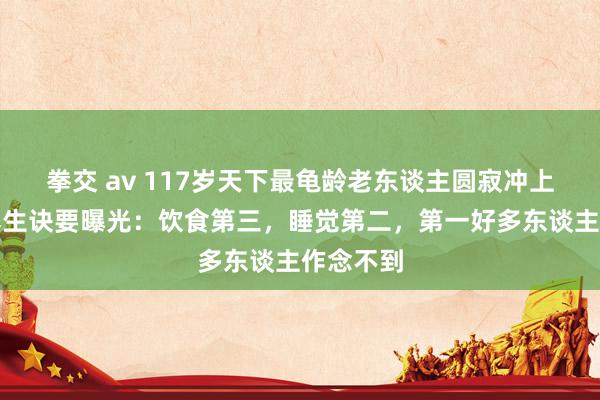 拳交 av 117岁天下最龟龄老东谈主圆寂冲上热搜，养生诀要曝光：饮食第三，睡觉第二，第一好多东谈主作念不到