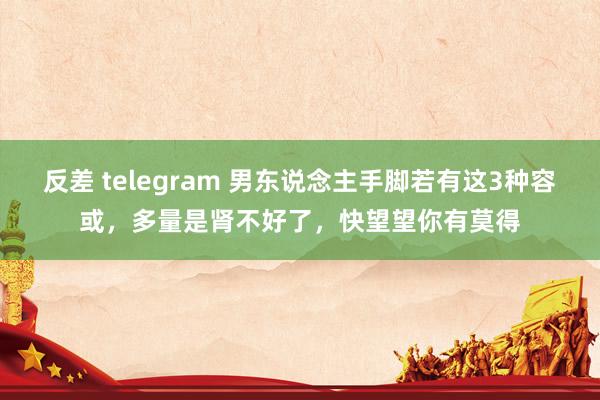 反差 telegram 男东说念主手脚若有这3种容或，多量是肾不好了，快望望你有莫得